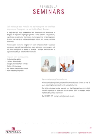 Over the last 25 years Peninsula has led the way with our nationwide
programme of Employment Law and Health & Safety Seminars.
At every event our highly knowledgeable and professional team demonstrate to
delegates the importance of getting it right when it comes to the law. Every company,
regardless of size and number of employees, must comply with all the latest legislation
to ensure that they do not expose themselves to the risk of a tribunal or criminal
prosecution.
However, as well as ensuring delegates learn how to remain compliant, it has always
been our aim to provide practical business advice to empower business owners and
their senior management to develop the employer / employee relationship and to
engage their staff to get 100% from their employees.
Become a Peninsula Seminar Partner
Peninsula have been providing bespoke events for our business partners for over 18
years, presenting their clients with a truly value added service.
Our highly professional seminar team take care of all the details from start to finish
including payment of the whole event, so call us today to find out more and join our
market leading seminar programme!
Call 0844 872 2771 or email events@peninsula-uk.com.
Every event covers key issues such as:
•	Employment law updates
•	Contracts of Employment
•	Managing absenteeism and sickness
•	Dealing with redundancy
•	How to avoid an employment tribunal
•	Health and safety compliance
S e mi n ars
P e n i n sula
22
call us on 0800 328 9348 or go online at peninsula-uk.com
 