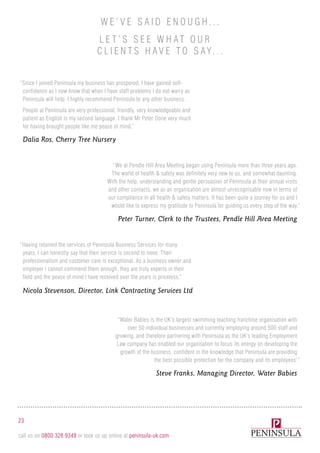 “Since I joined Peninsula my business has prospered, I have gained self-
confidence as I now know that when I have staff problems I do not worry as
Peninsula will help. I highly recommend Peninsula to any other business.
People at Peninsula are very professional, friendly, very knowledgeable and
patient as English is my second language. I thank Mr Peter Done very much
for having brought people like me peace of mind.”
Dalia Ros, Cherry Tree Nursery
Peter Turner, Clerk to the Trustees, Pendle Hill Area Meeting
Steve Franks, Managing Director, Water Babies
Nicola Stevenson, Director, Link Contracting Services Ltd
“We at Pendle Hill Area Meeting began using Peninsula more than three years ago.
The world of health & safety was definitely very new to us, and somewhat daunting.
With the help, understanding and gentle persuasion of Peninsula at their annual visits
and other contacts, we as an organisation are almost unrecognisable now in terms of
our compliance in all health & safety matters. It has been quite a journey for us and I
would like to express my gratitude to Peninsula for guiding us every step of the way.”
“Water Babies is the UK’s largest swimming teaching franchise organisation with
over 50 individual businesses and currently employing around 500 staff and
growing, and therefore partnering with Peninsula as the UK’s leading Employment
Law company has enabled our organisation to focus its energy on developing the
growth of the business, confident in the knowledge that Peninsula are providing
the best possible protection for the company and its employees’.”
“Having retained the services of Peninsula Business Services for many
years, I can honestly say that their service is second to none. Their
professionalism and customer care is exceptional. As a business owner and
employer I cannot commend them enough, they are truly experts in their
field and the peace of mind I have received over the years is priceless.”
23
call us on 0800 328 9348 or look us up online at peninsula-uk.com
W e ’ v e said e n ough . . .
L e t ’ s s e e what our
cli e n ts ha v e to say. . .
 