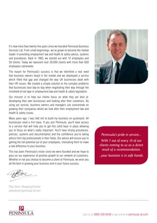 It’s now more than twenty five years since we founded Peninsula Business
Services Ltd. From small beginnings, we’ve grown to become the market
leader in providing employment law and health & safety advice, systems
and procedures. Back in 1983, we started out with 12 employees and
50 clients. Today we represent over 26,000 clients with more than 850
employees nationwide.
The reason for Peninsula’s success is that we identified a real need
that business owners faced in the market and we developed a service
which filled that gap and changed the way UK businesses dealt with
their HR issues. We created a simple solution to the complex problems
that businesses face day-to-day when negotiating their way through the
minefield of red tape in employment law and health & safety legislation.
Our mission is to help our clients focus on what they are best at:
developing their own businesses and looking after their customers. By
using our service, business owners and managers can concentrate on
growing their companies whilst we look after their employment law and
health & safety issues.
Many years ago, I was told not to build my business on quicksand. All
businesses need a firm base. If you join Peninsula, you’ll have access
to a service that will help you to get this solid base in place allowing
you to focus on what’s really important. You’ll have strong procedures,
policies, systems and documentation and the confidence you’re taking
advice from top professionals in their fields. Our advice will ensure you’re
getting the full potential out of your employees, motivating them to make
a real difference to your business.
This has been Peninsula’s vision since we were founded and we hope to
pass on our experience of positive growth to our network of customers.
Whether or not you choose to become a client of Peninsula, we wish you
all the best in growing your business and in your future success.
Peninsula’s pride in service...
With 7 out of every 10 of our
clients coming to us as a direct
result of a recommendation.
...your business is in safe hands.
Peter Done, Managing Director
peterdone@peninsula-uk.com
call us on 0800 328 9348 or go online at peninsula-uk.com
 