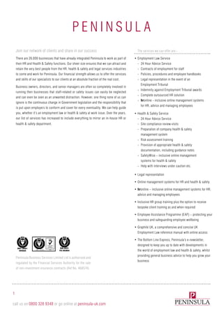 P e n i n sula
Peninsula Business Services Limited Ltd is authorised and
regulated by the Financial Services Authority for the sale
of non-investment insurance contracts (Ref No. 468574).
1
call us on 0800 328 9348 or go online at peninsula-uk.com
ISO 27001
Join our network of clients and share in our success
There are 26,000 businesses that have already integrated Peninsula to work as part of
their HR and Health & Safety functions. Our sheer size ensures that we can attract and
retain the very best people from the HR, health & safety and legal services industries
to come and work for Peninsula. Our financial strength allows us to offer the services
and skills of our specialists to our clients at an absolute fraction of the real cost.
Business owners, directors, and senior managers are often so completely involved in
running their businesses that staff-related or safety issues can easily be neglected
and can even be seen as an unwanted distraction. However, one thing none of us can
ignore is the continuous change in Government legislation and the responsibility that
is put upon employers to conform and cover for every eventuality. We can help guide
you, whether it’s an employment law or health & safety at work issue. Over the years,
our list of services has increased to include everything to mirror an in-house HR or
health & safety department.
The services we can offer are:-
•	Employment Law Service
-- 24 Hour Advice Service
-- Contracts of employment for staff
-- Policies, procedures and employee handbooks
-- Legal representation in the event of an
Employment Tribunal
-- Indemnity against Employment Tribunal awards
-- Complete outsourced HR solution
-- hronline - inclusive online management systems
for HR, advice and managing employees
•	Health & Safety Service
-- 24 Hour Advice Service
-- Site compliance review visits
-- Preparation of company health & safety
management system
-- Risk assessment training
-- Provision of appropriate health & safety
documentation, including guidance notes
-- SafetyWise – inclusive online management
systems for health & safety
-- Help with interviews under caution etc.
•	Legal representation
•	Online management systems for HR and health & safety
•	hronline – inclusive online management systems for HR,
advice and managing employees
•	Inclusive HR group training plus the option to receive
bespoke client training as and when required
•	Employee Assistance Programme (EAP) – protecting your
business and safeguarding employee wellbeing
•	Graphite UK, a comprehensive and concise UK
Employment Law reference manual with online access
•	The Bottom Line Express, Peninsula’s e-newsletter,
designed to keep you up to date with developments in
the world of employment law and health & safety, whilst
providing general business advice to help you grow your
business
 