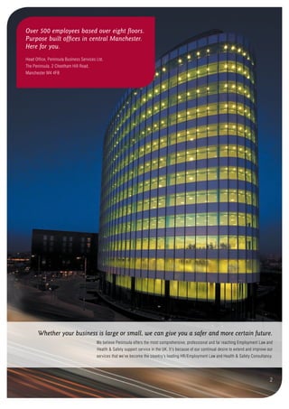 We believe Peninsula offers the most comprehensive, professional and far reaching Employment Law and
Health & Safety support service in the UK. It’s because of our continual desire to extend and improve our
services that we’ve become the country’s leading HR/Employment Law and Health & Safety Consultancy.
Whether your business is large or small, we can give you a safer and more certain future.
Over 500 employees based over eight floors.
Purpose built offices in central Manchester.
Here for you.
Head Office, Peninsula Business Services Ltd,
The Peninsula, 2 Cheetham Hill Road,
Manchester M4 4FB
2
 