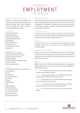 Employm e n t
P e n i n sula
Employment Documentation Service covers:-
Installation of a system ensuring compliance with
employment law covering all aspects from recruitment
through to termination which includes management
control documentation and records to provide for
efficient work arrangements including:-
Documentation
•	Statements of Main Terms
•	Equal Opportunity Policy
•	Applications for Employment
•	Interview Rating Documentation
•	Holiday Requests
•	Sickness/Injury Records
•	Disciplinary Records
•	Exit Interview Documentation
•	Employee Files
Employee Handbook
•	Holiday Entitlement and Conditions
•	Sickness/Injury Payment and Conditions
•	Disciplinary Rules and Procedures
•	Capability Procedures
•	Disciplinary and Capability Appeal Procedure
•	Grievance Procedure
•	Personal Harassment Policy
Guidance
An online Reference Manual covering topics such as:-
•	Equal Opportunities
•	Equal Pay
•	Job Descriptions
•	Recruitment Advertising
•	Interviewing
•	Induction
•	Employee Rights
•	SSP
•	Pregnancy/Maternity
•	Family Friendly Policies
•	Non-dismissal Termination
•	Fair and Unfair Dismissal
•	Disciplinary Procedure
•	Discriminatory Dismissals
24 Hour Employment Advice
Access to the 24 Hour Advice Service for your management guiding them through the
day-to-day employment problems, providing for a more confident and effective style
of management in your workplace. A confidential report of all the requests for advice
and information is available to enable you to monitor performance and situations as
they occur within your company.
Inclusive Group Training
All Peninsula clients are invited to attend our practical and interactive one day
training courses. The courses are designed to enable participants to handle routine
employment issues in a professional and positive manner.
Indemnity
An indemnity policy taken out on your behalf protects you against out of court
settlements, witness costs, all legal expenses and some Employment Tribunal
compensation awards.
Employment Tribunal Representation
Should you become involved in an Employment Tribunal, which is often unavoidable
in today’s climate, we visit your premises, take witness statements and collate the
facts, prepare the case, brief witnesses, undertake research and represent you at the
Employment Tribunal hearing.
hronline
hronline is your complete online HR & employee management tool, allowing you to
manage employee data in an efficient and modern way. You can access hronline at
www.peninsula-online.com
On The Move – the cloud-based server means you can access your data and
employee records anytime and anywhere.
Complete – manage employee absences, career development, training and
holiday within the comprehensive online document library.
Integrated – directly linked with our employment law advice system meaning
you get the best and most pertinent advice.
Self-Service – employees can request holiday and other absences, monitor the
progress of those requests and check their own personal details.
Secure – the best security model ensures details are kept privately and
securely.
3
call us on 0800 328 9348 or go online at peninsula-uk.com
th e s e r v ic e
 