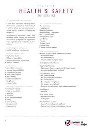 H e alth & S af e ty
P e n i n sula
The Peninsula Health & Safety Service covers:-
A review of your premises and undertakings that will
identify areas of non-compliance in respect of health
& safety law, followed by a report advising you of the
best way to achieve compliance with legislation and
best practice.
The preparation and installation of a Health & Safety
Management System including the organisational
and monitoring arrangements for implementation
in your organisation which will typically include the
following:-
Health & Safety Policy and Procedures
•	Health & Safety General Policy Statement
Organisation and Responsibilities
•	Organisational structure
•	Management responsibilities
•	Individual responsibilities and monitoring
•	Monitoring procedures
Employee Responsibilities, Rules and Procedures
•	Information for employees
•	Employee responsibilities
•	Safety rules
•	Consultation
•	Fire / Emergency procedures
•	First Aid
•	Hazard reporting
•	Occupational health
•	Risk assessments
Safety Arrangements (examples include)
•	Risk Assessments
•	Hazard Reporting
•	Workplace Consultation
•	Accident Reporting & Investigation
•	New & Expectant Mothers
•	Employing Young People
•	Lone Working
•	First Aid
•	Contractor Control
•	Electrical Safety
•	Chemical Substances & Agents
Safety Records (examples include)
•	Accidents, Incidents, Diseases or Dangerous Occurrences
-- Accident Report Forms
-- Accident Book Records
-- Accident / Incident Investigation Report
•	Electrical Appliance Asset Register
•	Equipment and Machinery
-- Equipment and Machinery Inspection and Maintenance Record
-- Interlocking and Fixed Guards Test Record
•	Fire Prevention and Control
-- Fire Procedures Review
-- Fire and Emergency Evacuation Record
-- Fire Alarm Tests Record
-- Fire Extinguisher Training Record
-- Fire Equipment Servicing Record
-- Emergency Lighting Inspection, Testing and Maintenance Record
•	Hazard Reporting
-- Hazard log
•	Health & Safety Training
-- Employee Training Record
-- Training Matrix
•	Personal Protective Equipment
-- Personal Protective Equipment Issue Record
-- Personal Protective Equipment Receipt Record Personal
Risk Assessment
•	General Working Environment
•	Hazardous Substances (COSHH)
•	Process Related Fire Risks
•	Display Screen Equipment
•	Manual Handling
•	New and Expectant Mothers
•	Young Persons
•	Premises Fire Risk
5
th e s e r v ic e
 