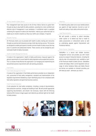 Legal Representation
We will provide a solicitor to attend interviews
under caution or to defend any food or health &
safety prosecutions or enforcement action as well
as undertaking appeals against Improvement and
Prohibition Notices.
Indemnity
An indemnity policy taken out on your behalf protects
you against all legal expenses incurred as part of
health and safety or food safety enforcement action.
Online Service: SafetyWise
SafetyWise is a secure and reliable business
management service and provides you with instant
access to a range of interactive features, including the
step-by-step risk assessments tool, available as part
of the Peninsula Health & Safety Service. SafetyWise
content will always reflect current legislation and our
range of online Guidance Notes and Safety Record
pro-formas are available on demand providing you
with what you want - whenever you need it.
Health & Safety Management Review
A review of the organisation’s Health & Safety performance measured against the
general requirements of current health & safety legislation and accepted best practice.
This is a review of how effective the organisation is at managing and implementing the
law and best practice requirements with safe working procedures.
Food Safety
Food Safety Management Review
A review of the organisation’s Food Safety performance provided via an independent
visit, assessment of food safety management, standards and implementation of the
legislative requirements followed by a report identifying areas of non-compliance with
food safety legislation and good food business practice.
Food Premises Evaluation
A site evaluation for food safety compliance, including a review of documentation,
food production practices, storage and handling of food. We will provide appropriate
supporting documentation, and should it be necessary, liaison with the Enforcing
Authority EHO. Access to legal support and indemnity (as defined right) for the Health
& Safety product.
24 Hour Health & Safety Advice
Your management team have access to the 24 Hour Advice Service to guide them
through any day-to-day health & safety problems, providing for a more confident and
effective style of management in your workplace. A confidential report is available
containing the requests for advice and information, made by your authorised staff, to
enable you to monitor situations as they occur within your company, if required.
Bespoke Training
All Peninsula clients can be provided with health & safety training and instruction
through our practical and interactive one day or half-day training courses. The courses
are designed to enable participants to handle common health & safety issues that may
arise in a positive and professional manner. These courses can be arranged by your
nominated Health & Safety Consultant.
6
call us on 0800 328 9348 or go online at peninsula-uk.com
 