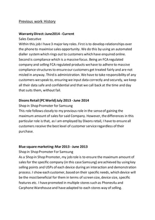 Previous work History
Warranty Direct:June2014 - Current
Sales Executive
Within this job I have3 major key roles. First is to develop relationships over
the phoneto maximise sales opportunity. We do this by using an automated
dialler systemwhich rings out to customers which have enquired online.
Second is compliance which is a massivefocus. Being an FCA regulated
company and selling FCA regulated products wehave to adhere to massive
compliance structures to ensureour customers get treated fairly and are not
misled in anyway. Third is administration. We have to take responsibility of any
customers wespeak to, ensuring we input data correctly and securely, we keep
all their data safe and confidential and that we call back at the time and day
that suits them, without fail.
Dixons Retail (PC World) July 2013 - June 2014
Shop in Shop Promoter for Samsung
This role follows closely to my previous role in the senseof gaining the
maximum amount of sales for said Company. However, thedifferences in this
particular role is that, as I am employed by Dixons retail, I have to ensureall
customers receive the best level of customer serviceregardless of their
purchase.
Blue square marketing:Mar 2013 - June 2013
Shop in Shop Promoter For Samsung
As a Shop in Shop Promoter, my job role is to ensure the maximum amount of
sales for the specific company (in this caseSamsung) areachieved by using key
selling points and USPs of each device during an interaction and demonstration
process. I show each customer, based on their specific needs, which device will
be the mostbeneficial for them in terms of screen size, device size, specific
features etc. I havepromoted in multiple stores such as Phones4u and
CarphoneWarehouseand haveadapted to each stores way of selling.
 
