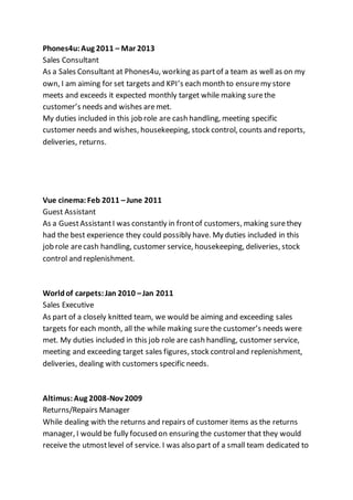 Phones4u:Aug 2011 – Mar 2013
Sales Consultant
As a Sales Consultant at Phones4u, working as partof a team as well as on my
own, I am aiming for set targets and KPI’s each month to ensuremy store
meets and exceeds it expected monthly target while making surethe
customer’s needs and wishes aremet.
My duties included in this job role are cash handling, meeting specific
customer needs and wishes, housekeeping, stock control, counts and reports,
deliveries, returns.
Vue cinema:Feb 2011 –June 2011
Guest Assistant
As a GuestAssistantI was constantly in frontof customers, making surethey
had the best experience they could possibly have. My duties included in this
job role arecash handling, customer service, housekeeping, deliveries, stock
control and replenishment.
Worldof carpets:Jan 2010 –Jan 2011
Sales Executive
As part of a closely knitted team, we would be aiming and exceeding sales
targets for each month, all the while making surethe customer’s needs were
met. My duties included in this job role are cash handling, customer service,
meeting and exceeding target sales figures, stock controland replenishment,
deliveries, dealing with customers specific needs.
Altimus:Aug 2008-Nov 2009
Returns/Repairs Manager
While dealing with the returns and repairs of customer items as the returns
manager, I would be fully focused on ensuring the customer that they would
receive the utmostlevel of service. I was also part of a small team dedicated to
 