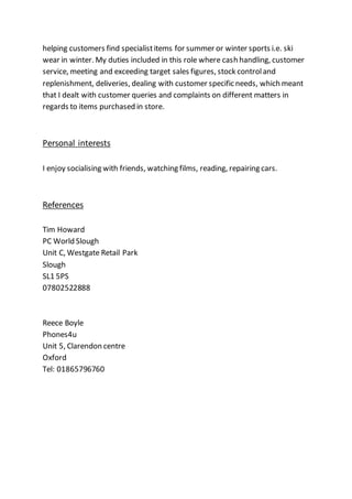 helping customers find specialistitems for summer or winter sports i.e. ski
wear in winter. My duties included in this role where cash handling, customer
service, meeting and exceeding target sales figures, stock controland
replenishment, deliveries, dealing with customer specific needs, which meant
that I dealt with customer queries and complaints on different matters in
regards to items purchased in store.
Personal interests
I enjoy socialising with friends, watching films, reading, repairing cars.
References
Tim Howard
PC World Slough
Unit C, Westgate Retail Park
Slough
SL1 5PS
07802522888
Reece Boyle
Phones4u
Unit 5, Clarendon centre
Oxford
Tel: 01865796760
 