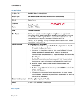 Abhishek Ray
Page 3 of 9
Current Project
Project Title BASEL III CRD IV Development
Project type Data Warehouse & Analytics (Enterprise Risk Management)
Client Mizuho Bank
Company
Oracle Financial
Period Aug 2014 – Till date
Role Principal Consultant
The Project This Program is created to enhancing the existing Basel 8.0.1 application to
incorporate changes related to Regulation of the European parliament and of the
council of 26 June 2013 on prudential requirements for credit institutions and
investment firms and amending Regulation referred to as CRD IV.
CRD IV is an EU legislative package covering prudential rules for banks, building
societies and investment firms.
Responsibilities My responsibilities as follows –
 Led the technical team responsible for the Development of the Basel III
Product for the European Region.
 Conceived the design and creation of data model for Data Warehouse
needs. Developed processes to extract, transform and integrate
operational data into data warehouse and build/configure the rules for the
Basel Engine.
 Built the ETL architecture and Business specific Data Transformations
(source-target mapping) for the process Dataflow (ODI/Oracle/Plsql).
 Provided strategy related to data cleansing, data quality and data
consolidation.
 Built and designed the rules/metadata required in OFSAAI to carter to the
BASEL III CRD accord.
 Interacted with the business/functional counterparts on regular basis to
consolidate and analyze the requirements and present them the technical
design results and solution.
Databases/ Languages OFSAAI,11g Developer Suite/ PL/SQL
Tools OFSAAI,PLSql Developer, OBIEE,ODIEE
Past Projects
 