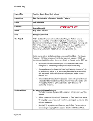 Abhishek Ray
Page 4 of 9
1.
Project Title NextGen Ubank Direct Bank release
Project type Data Warehouse for Information Analytics Platform
Client NAB, Australia
Company
Oracle Financial
Period May 2012 – Aug 2014
Role Principal Consultant
The Project NAB’s NextGen Program delivers Information Analytics Platform which is
proposed to work on top of Core Banking Suite. It aims at building interfaces
between various NAB legacy systems and OFSAAI,which helps in migrating data
from various systems and building a data warehouse .It also supports various
banking analytic applications like Funds transfer Pricing(FTP),Financials
Accounting Hub(FAH),GL-RECON, Credit risk engine(CRE) etc .
It also source data to NAB’s legacy data warehouse Global Data Warehouse
Repository (GDW) which acts as Provide Management, regulatory (KRM) and
compliance related information. Some more details on the data sent to GDW are:
 Provision of valuable customer/ product/ channel/ banker business
intelligence for both strategic and operational decision making.
 Operates by capturing data at the lower level (“events”, “measures”, etc)
as per business needs, for all accounts and services (“arrangements”)
with appropriate relationship dimensions (customer, banker, product,
channel, etc).
 Relevant data attributes from the disparate customer ledger systems are
extracted and translated into standard global formats called Global Entry
Point (GEP) which then get loaded into the GDW database with
relationship structures.
Responsibilities My responsibilities as follows –
 Worked on Analysis, Design, and Development of Information Analytics
Platform.
 Helped in design and creation of data model for Data Warehouse needs.
Developed processes to extract, transform and integrate operational data
into data warehouse
 Built the ETL architecture and Business specific Data Transformations
(source-target mapping) for the process Dataflow (ODI/Oracle/Plsql).
 
