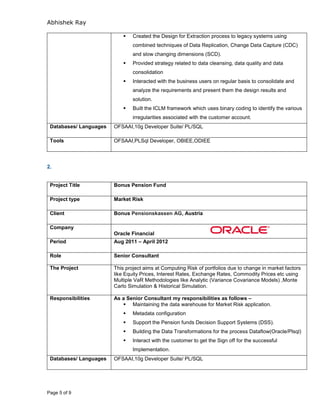 Abhishek Ray
Page 5 of 9
 Created the Design for Extraction process to legacy systems using
combined techniques of Data Replication, Change Data Capture (CDC)
and slow changing dimensions (SCD).
 Provided strategy related to data cleansing, data quality and data
consolidation
 Interacted with the business users on regular basis to consolidate and
analyze the requirements and present them the design results and
solution.
 Built the ICLM framework which uses binary coding to identify the various
irregularities associated with the customer account.
Databases/ Languages OFSAAI,10g Developer Suite/ PL/SQL
Tools OFSAAI,PLSql Developer, OBIEE,ODIEE
2.
Project Title Bonus Pension Fund
Project type Market Risk
Client Bonus Pensionskassen AG, Austria
Company
Oracle Financial
Period Aug 2011 – April 2012
Role Senior Consultant
The Project This project aims at Computing Risk of portfolios due to change in market factors
like Equity Prices, Interest Rates, Exchange Rates, Commodity Prices etc using
Multiple VaR Methodologies like Analytic (Variance Covariance Models) ,Monte
Carlo Simulation & Historical Simulation.
Responsibilities As a Senior Consultant my responsibilities as follows –
 Maintaining the data warehouse for Market Risk application.
 Metadata configuration
 Support the Pension funds Decision Support Systems (DSS).
 Building the Data Transformations for the process Dataflow(Oracle/Plsql)
 Interact with the customer to get the Sign off for the successful
Implementation.
Databases/ Languages OFSAAI,10g Developer Suite/ PL/SQL
 