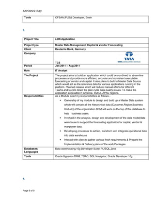 Abhishek Ray
Page 6 of 9
Tools OFSAAI,PLSql Developer, Erwin
3.
Project Title i-ON Application
Project type Master Data Management, Capital & Vendor Forecasting
Client Deutsche Bank, Germany
Company
TCS
Period Jan 2011 – Aug 2011
Role IT Analyst
The Project The project aims to build an application which could be combined to streamline
processes and provide more efficient, accurate and consistent executable
forecasting of vendor and capital. It also plans to build a Master Data Source
which would act as the reference data for various applications running in the
platform. Planned release which will reduce manual efforts for different
Teams and to zero down the plan cycle data quality issues. To make the
application accessible in America, EMEA, APAC regions.
Responsibilities As a Module Lead my responsibilities as follows -
 Ownership of my module to design and build up a Master Data system
which will contain all the hierarchical data (Customer,Region,Business
Unit etc) of the organization.DRM will work on the top of this database to
help business users.
 Involved in the analysis, design and development of the data model/data
warehouse to support the forecasting application for capital, vendor &
manpower data.
 Developing processes to extract, transform and integrate operational data
into data warehouse
 Interact with client to gather various fresh requirements & Prepare the
Implementation & Delivery plans of the work Packages.
Databases/
Languages
Data warehousing,10g Developer Suite/ PL/SQL,Java
Tools Oracle Hyperion DRM ,TOAD, SQL Navigator, Oracle Developer 10g
4.
 