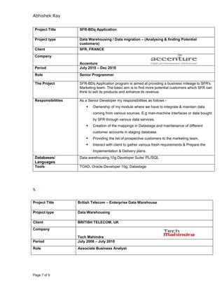 Abhishek Ray
Page 7 of 9
5.
Project Title British Telecom – Enterprise Data Warehouse
Project type Data Warehousing
Client BRITISH TELECOM, UK
Company
Tech Mahindra
Period July 2008 – July 2010
Role Associate Business Analyst
Project Title SFR-BDq Application
Project type Data Warehousing / Data migration – (Analysing & finding Potential
customers)
Client SFR, FRANCE
Company
Accenture
Period July 2010 – Dec 2010
Role Senior Programmer
The Project SFR-BDq Application program is aimed at providing a business mileage to SFR's
Marketing team. The basic aim is to find more potential customers which SFR can
think to sell its products and enhance its revenue.
Responsibilities As a Senior Developer my responsibilities as follows -
 Ownership of my module where we have to integrate & maintain data
coming from various sources. E.g man-machine interfaces or data bought
by SFR through various data services.
 Creation of the mappings in Datastage and maintenance of different
customer accounts in staging database.
 Providing the list of prospective customers to the marketing team.
 Interact with client to gather various fresh requirements & Prepare the
Implementation & Delivery plans.
Databases/
Languages
Data warehousing,10g Developer Suite/ PL/SQL
Tools TOAD, Oracle Developer 10g, Datastage
 