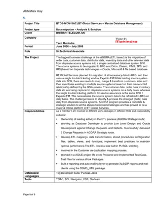 Abhishek Ray
Page 9 of 9
6.
Project Title BTGS-MDM-SAC (BT Global Services – Master Database Management)
Project type Data migration - Analysis & Solution
Client BRITISH TELECOM, UK
Company
Tech Mahindra
Period June 2006 – July 2008
Role Sr.Technical Associate
The Project The biggest business challenge of the AGORA (ETL based) is the migration of
order data, customer data, distributor data, inventory data and other relevant data
from disparate source systems into a single centralized database system BFG.
The source systems to be migrated to BFG are (Orion, Classic, IPMS, TPS, and
IMS) based on disparate technologies – Oracle, Microsoft & file based database.
BT Global Services planned for migration of all necessary data to BFG, and then
uses a single trouble ticketing window Expedio FM.While loading source system
data into BFG, there are needs to map, merge & transform customers, sites and
their inventories existing in multiple source systems based on their master-child
relationship defined by the GS business. The customer data, order data, inventory
data etc are being captured in disparate source systems on a daily basis, whereas
the single trouble ticketing platform for service assurance is the same BFG /
Expedio FM. This necessitates the source system data to be refreshed in BFG on
daily basis. The challenge here is to identify & process the changed (delta) data
daily from disparate source systems. AGORA program provides a complete &
strategic solution to all the above mentioned challenges and has proved to be a
major & critical platform in BT Global Services.
Responsibilities As a member I am involved in different work packages in different Role and responsibility
as below:
 Ownership of loading activity in the ETL process (AGORA Strategic route)
 Working as Database Developer to provide Low Level Design and Oracle
Development against Change Requests and Defects. Successfully delivered
3 Change Requests in AGORA Strategic route.
 Develop ETL mappings, data transformation, stored procedures, configuration
files, tables, views, and functions; implement best practices to maintain
optimal performance.The ETL process was built in PL/SQL scripting.
 Involved in the Customer de-duplication mapping process.
 Worked in a AGILE project life cycle Prepared and implemented Test Case,
Test Plan for various Work Packages.
 Built a reporting and auto mailing layer to generate XLS/ZIP reports and mail
clients using the DBMS_UTIL package.
Databases/
Languages
10g Developer Suite/ PL/SQL,Java
Tools TOAD, SQL Navigator, VSS, Starteam
 