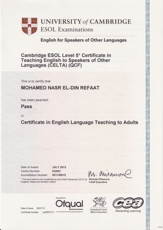 UNIVERSITYof CAMBRIDGE
ESOLExaminations
Englishfor Speakersof OtherLanguages
CambridgeESOLLevel5*Certificatein
TeachingEnglishto Speakersof Other
Languages(CELTA)(OCF)
This is to certifythat
MOHAMEDNASREL-DINREFAAT
has beenawarded
Pass
in
Certificatein EnglishLanguageTeachingto Adults
Dateof Award JULY 2013
CentreNumber EG001
AccreditationNumber 5011189712
. Thislevelrefersto theQualificationsandCreditFramework(QCF)for
England,WalesandNodhernlreland
Michael Milanovic
Chief Executive
Dateof lssue 26/07113
CertificateNumber ccpf552773
Regulatedby
9lqH"g.JLlywodraethCymru
WelshGovernment
9K
.A'rn
un!!|l1
IE!|1l
l<ilJ
.!r rl!
t)l:.!)9,
i/li''i
liltY
0('tr0
n.,iII
tir:ot
Iiil?
':Yi:Y
ooF,
lllE i
'0'.J)l|lllrlill
r0[0
utltE!r1
r)rtli
r!Jr'!
0E(i,I
ntht
'i:'i;;r'i
jY)jY
lcta
|1lili
rl'r* l!
r)[il8
|lailli
rifr;i
:!;Y
-HLU
0(rlI0
trriII
.(i t0
lF'!|ll
,lJl1ulq
r)r0*
(lll
-,ll
lllF I
;i;i li
iv:Jv
.utt.'!
10I,,
'U';'!tftif,
i;'{iii
lY',;l
l0I0
Irlirr
.trA
I |ri'llfll
rn,!l1l
r){,*
(ll x|ll
tttt0t
ll1;11t
i; ;:'i
JYIY
lcaI0
l:illI
.U r|ll
rE0I
Itna
lflEt1a7$
trrlii
'ait)l|lll'Jirl
lnl:n
r|1l!ii]]
(lu.r!
tEliit
1afilr
ii.1;i
"Y.iY,ti'-u
l(tl0
.UlIl
lG.0t
riia;
:lrilii
l0:!0
li:11*
.0i0
I fi:!|ll
)!0r
lI1lu{1
)i(ii
(lll." ll
llrlil
I{Jll,). utL,lt
1a't,n
1rl:lr
(l!iu
)EOJT
i;i ii)i
tY;l.qr. !
l0I0
.(t r0
ltiultl
,lDi!Jll
)r0*
,bir |l,l
IE'/)E
i;15ii;;i: ili
1ttt70
lll1l*
(lujJl
llFt
i;ii (
;Y;Y
loio DP4e
(Aa,lt
VW,fl,lMturwtt'tC
Rewarding Learning
 