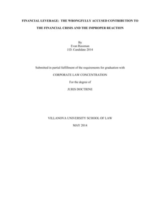 FINANCIAL LEVERAGE: THE WRONGFULLY ACCUSED CONTRIBUTION TO 
THE FINANCIAL CRISIS AND THE IMPROPER REACTION 
By 
Evan Rassman 
J.D. Candidate 2014 
Submitted in partial fulfillment of the requirements for graduation with 
CORPORATE LAW CONCENTRATION 
For the degree of 
JURIS DOCTRINE 
VILLANOVA UNIVERSITY SCHOOL OF LAW 
MAY 2014 
 