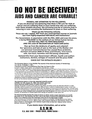 DO NOT BE DECEIVED!
AllDS AND CANCER ARE CURABLE!
FRIENDSPAY ATTENTION TO THE FOLLOWING:
If you are deceived into believing that there is NO cure for Aids o r
Cancer and are suffering from or have loved ones who are suffering
from these dreaded dis-eases. the following may be o f extreme help in
reducing or even arresting the furtherance of yours or their suffering.
Check out the following extracts.
These are n o t Irepeat NOT from any unrecognized sources or journals
but from highly-respected individuals and institutions!
The Government, in association with the FDA. AMA and even the press.
is being NEGLIGENTt o the welfare of our fellow human beings.
DO NOT FALL PREY TO THEIR NEGLIGENCE
AND THE LACK OF RECOGNITIONOF THEIR OWN DATA!
Rise up from the doldrums o f apathy and unbelief!
Our ignorance and lack o f care t o the laws of the Mother and
our personal insensitivity(ies) has caused these problems.
Demand utilization NOW o f these scientifically, time-tested.
safe. non-toxic. harmless and life-saving compounds.
Demand this from your Government officials. health and welfare
institutions. doctors, colleges o f research and the press NOW!
CHECK OUT THE EXTRACTS BELOW!!!
The following dtzitlon Is from BLOOQ The Jourrul of the A m e r i a n Sodety o f Hematology, .
Vol. 78. No. 7, October 1, 1991:
lnoctivalon of Human lmmunodefulency Vlms Type Iby Ozone In Vhro
By Keith H. Wells, Joseph Latino, lerrie Gavalchin, and Bernard 1. Poiesz
A device was designed to deliver a constant source of given concentration of ozone to fluids containing human immuno-
deficiency wrus type 1 (HN-1). Ozone was found to Inacttvate HIV-1 vlrons in a dose-dependent manner. Greater than
11 log inactlvat~onwas achieved wthin 2 hours at a concentration of 1,200 ppm ozone. Similar concentrations of ozone had
min~maleffect on factor Vlll activ~tyin both plasma and immunoaffinity-purifiedpreparationsof factor Vlll treated for the
5ame time period. The data indicate that the antiviral effects of ozone include viral particledisruption. reverse transcriptase
~nac~vation,andor a perturbationof the ability of the vlrus to bind to 16receptor on target cells. Ozone treatment offers
p m b e a a means to lnacttvate human retroviruses In human body fluids and blood product pmparatlons.
Q 1901 by The American Sociefy of Hematology
llw~following dtetfon Is from the mpected d e n t l f i c journal
SCIENCE,Vol. 209. August 22, 1980--om deven yecm ago:
Ozone klecttvely lnhibtts Growth of Human Cancer Celk
Abrtract: The growth of human cancer cdls from lung, breast. and uterine tumon was sdectivdy Inhibitedin a dose-
dependent manner by ozone at 0.3 to 0.8 part per million of ozone in ambient air during 8 days of culture. Human lung
d~ploidfibro-blastssewed as non-cancerouscontrol cells. The presence of ozone at 0.3 to 0.5 part per millioc ~nhib~tedcancer
cell g r m h 40 and 60 percent. respectively. The non-canceroa lung cells were unaffectd at these levels. Exposure to ozone
at 0.8 pert per rnllllon inhlbhed cancer cell growth more than 90 percent and control cell growth less than 50 percent.
Evidendy, the mechanisms for defense against ozone damage are imparted in human cancer cells.
The tollowing bmklet showlng the cause of cancer as cellular anoxia (oxygen deprlvatlon) and toxlcRy
was wrltten by Dr. Otto Warburg. the ONLY man In the history of sclence and medldne to be given the
Nobel Prize in Medicine hvlce and nominated a thlrd tlme tor hle dlocoverlee In health:
The PrimeCause and Prevention of Cancer with two prefaces on prevention- Revised lecture at the meeting
of the NobelLaureates on June 20, 1966 at Lindau. Lake Constance, Germany by Otto Warburg. Director, Max
Planck Institutefor Cell Physiology. Berlin-Dahlmer; English Edition by Dean Burk, National Cancer Institute,
Bethesda, Maryland. USA 1967.
Ifyou desire more information, call or write:
P.0. BOX 1360 'PRIEST RIVER. IDAHO 83856 -
 