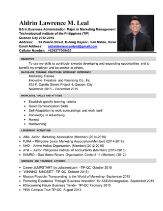 Aldrin Lawrence M. Leal
BS in Business Administration Major in Marketing Management
Technological Institute of the Philippines (TIP)
Quezon City 2012-2016
Address: 23 Valerio Street, Dulong Bayan I, San Mateo, Rizal
Email Address: aldrinlawrencemleal@gmail.com
Cellular Number: +639277009453
To use my skills to contribute towards developing and expanding opportunities and to
benefit my employer and be service to others.
Marketing Trainee
Innovative Investors and Financing Co., Inc.
#32 F. Castillo Street, Project 4, Quezon City
November 2015 – December 2015
 Establish specific learning criteria
 Good Communication Skills
 Self-Adaptation to work surroundings and work itself
 Knowledge in Advertising
 Honest
 Hardworking
 JMA- Junior Marketing Association (Member) (2014-2016)
 PJMA – Philippine Junior Marketing Association (Member) (2014-2016)
 AHO – Anime Holics Organization (Member) (2012-2015)
 JPIA – Junior Philippines Institute of Accountants (Member) (2012-2013)
 SAMRO – San Mateo Rovers Organization Circle of 11 (Member) (2012)
 Career JUMPSTART by Jobstreet.com –TIP-QC October 2015
 “WINNING MINDSET”–TIP-QC October 2015)
 Mission Possible: Transcending to the World of Marketing- September 2015
 Promoting Excellence Through Business Innovation for ASEAN Integration- September 2015
 #Discovering Future Business Trends- TIP-QC February 2015
 PIRA Campus Tour-TIP-QC August 2013
OBJECTIVE
KNOWLEDGE, SKILLS AND ATTITUDE
SEMINAR/S AND TRAINING/S ATTENDED
LEADERSHIP ACTIVITY/IES
ON-THE-JOB TRAINING/ PRACTICUM/ INTERNSHIP EXPERIENCE
 