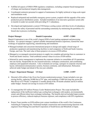 • Fulfilled all aspects of OSHA PSM regulatory compliance, including computer-based management
of change and mechanical integrity data management.
• Coordinated contractor personnel in support of maintenance for highly technical or large-scale repair
and installation work.
• Replaced antiquated and unreliable emergency power system, coupled with the upgrade of the entire
production power distribution system. Included installation of an innovative generator system able
to transfer in under ten seconds while providing N+1 redundancy.
• Developed and implemented a custom CVD furnace cooling system with three levels of redundancy
to insure the safety of personnel and the surrounding community by minimizing the possibility of a
breach due to process overheating.
Project Manager Danieli Corporation 4/1997 - 3/2001
Danieli Corporation is one of the world’s largest OEM of steel making equipment and processing
facilities. As a project manager, I gained valuable international business experience, learned the inner
workings of equipment engineering, manufacturing and installation
• Managed multiple and concurrent international projects to design and supply a broad range of
production equipment and manufacturing facilities to steel companies in North and South America,
Europe, and Asia. The total value of these projects is in excess of $50 million.
• Managed or co-managed concurrent projects to supply two complete galvanizing lines to customers in
North and South America. Total combined contract values in excess of $50 million.
• Selected by senior management to implement the corporate initiative to consolidate all US operations
into one facility. Responsible for site research/selection, workspace construction, and coordinating
employee and equipment relocation. I also evaluated cost savings, synergies in corporate structure and
layout, information/communication systems, business continuity, and infrastructure. Relocation
achieved under budget and ahead of the one-year schedule.
Project / Department Manager US Steel 1/1989 - 3/1997
• Directed a $26 million Coke Oven Gas System modernization project. Scope included a new gas
mixing facility, replacing 34,000 feet of 54” pipe, and installing a 5,000 foot long line across the
Mon River to ET Works. Completed 12 months ahead of the 30-month schedule and $2.6 million
under budget. Annual cost savings in excess of $5 million.
• Co-managed the $35 million Primary Cooler Modernization Project. The scope included the
replacement of the inefficient indirect gas cooling heat exchangers with modern, environmentally
sound, and efficient direct heat exchanger technology. The benefits derived included improvements
to process efficiency, reduced employee benzene exposure, and compliance with EPA regulations.
• Project Team member on $250 million joint venture installation of the world’s first Continuous
Annealing & Tempering line. Performed multiple construction and commissioning functions with
engineers from Pohang Iron and Steel Corporation of South Korea and Mitsubishi of Japan.
 