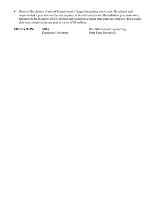 • Directed the closure of one of Pennsylvania’s largest hazardous waste sites. Developed and
implemented a plan to close the site in place in lieu of remediation. Remediation plan costs were
projected to be in excess of $40 million and would have taken nine years to complete. The closure
plan was completed in one year at a cost of $4 million.
EDUCATION: MBA BS - Mechanical Engineering
Duquesne University Penn State University
 