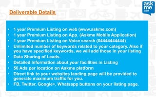 Deliverable Details
• 1 year Premium Listing on web (www.askme.com)
• 1 year Premium Listing on App. (Askme Mobile Application)
• 1 year Premium Listing on Voice search (04444444444)
• Unlimited number of keywords related to your category. Also if
you have specified keywords, we will add those in your listing
• Data Sharing of Leads.
• Detailed Information about your facilities in Listing
• 50 Ads per location on Askme platform
• Direct link to your websites landing page will be provided to
generate maximum traffic for you.
• FB, Twitter, Google+, Whatsapp buttons on your listing page.
 