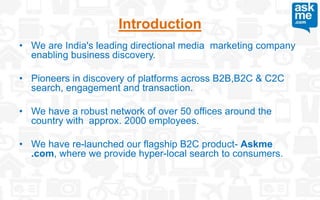 • We are India's leading directional media marketing company
enabling business discovery.
• Pioneers in discovery of platforms across B2B,B2C & C2C
search, engagement and transaction.
• We have a robust network of over 50 offices around the
country with approx. 2000 employees.
• We have re-launched our flagship B2C product- Askme
.com, where we provide hyper-local search to consumers.
Introduction
 