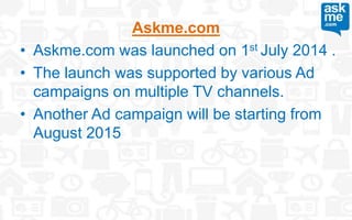 Askme.com
• Askme.com was launched on 1st July 2014 .
• The launch was supported by various Ad
campaigns on multiple TV channels.
• Another Ad campaign will be starting from
August 2015
 