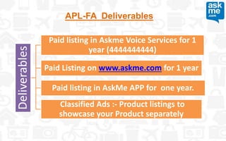 APL-FA Deliverables
Deliverables
Paid listing in Askme Voice Services for 1
year (4444444444)
Paid Listing on www.askme.com for 1 year
Paid listing in AskMe APP for one year.
Classified Ads :- Product listings to
showcase your Product separately
 