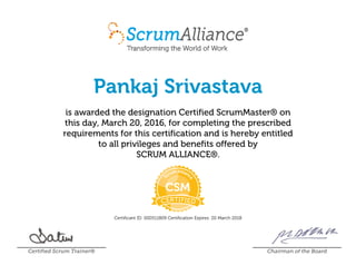 Pankaj Srivastava
is awarded the designation Certified ScrumMaster® on
this day, March 20, 2016, for completing the prescribed
requirements for this certification and is hereby entitled
to all privileges and benefits offered by
SCRUM ALLIANCE®.
Certificant ID: 000511809 Certification Expires: 20 March 2018
Certified Scrum Trainer® Chairman of the Board
 
