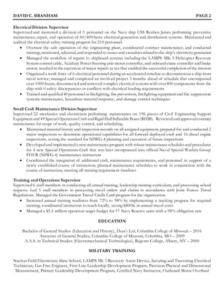 DAVID C. BRANHAM PAGE 2
Electrical Division Supervisor
Supervised and mentored a division of 5 personnel on the Navy ship USS Reuben James performing preventive
maintenance, repair, and operation of 60/400 hertz electrical generation and distribution systems. Maintained and
audited the electrical safety training program for 210 personnel.
 Oversaw the safe operation of the engineering plant, coordinated contract maintenance, and conducted
training; monitored, adjusted, and responded to issues and casualtiesrelatedtothe ship’s electricitygeneration
 Managed the workflow of repairs to shipboard systems including the LAMPS MK 3 Helicopter Recovery
System control cable, Auxiliary Power Steering unit motor controller, and onboard crane controller and brake
motor; resulted in the execution of major repairs at sea that enabled the successful completion of the mission
 Organized a work force of 6 electrical personnel during an accelerated timeline to decommission a ship from
naval service; managed and completed an involved project 3 months ahead of schedule that encompassed
over 1000 hours; disconnected and removed complex electrical systems with over 800 components from the
ship with 0 safety discrepancies or conflicts with electrical loading requirements
 Trained and qualified40 personnel in firefighting, fire prevention, firefighting equipmentand fire suppression
systems maintenance, hazardous material response, and damage control techniques
Small Craft Maintenance Division Supervisor
Supervised 22 mechanics and electricians performing maintenance on 196 pieces of Civil Engineering Support
Equipmentand 49 SpecialOperationsCraft andRigid HullInflatableBoats(RHIB). Reviewedandapproved contract
maintenance for scope of work, quality control, and scheduling.
 Maintained material history and inspection records on all assigned equipment; prepared for and conducted 2
major inspections to determine operational capabilities for all forward deployed craft and 16 diesel engine
inspections, setting the standard for NSWG-4 planning and execution of future inspections
 Developedand implemented a new maintenanceprogram with robust maintenanceschedulesand procedures
for 4 new Special Operations Craft that was later incorporated into official Naval Special Warfare Group
FOUR (NSWG-4) maintenance instruction
 Coordinated the integration of additional craft, maintenance requirements, and personnel in support of a
newly established course of instruction; planned maintenance schedules to work in conjunction with the
course of instruction, meeting all training requirement timelines
Training and Operations Supervisor
Supervised 6 staff members in conducting all annual training, leadership training curriculum, and processing school
requests. Led 5 staff members in processing travel orders and claims in accordance with Joint Forces Travel
Regulations. Managed the Government Travel Credit Card program for the organization.
 Increased annual training readiness from 72% to 98% by implementing a tracking program for required
training; coordinated instructors to teach locally, saving $400K in annual travel costs
 Managed a $5.5 million operation target budget for 57 Navy Reserve units with a 98% obligation rate
EDUCATION
Bachelor of General Studies (Education and History), Dean’s List, Columbia College of Missouri – 2016
Associate of General Studies, Columbia College of Missouri, Columbia, MO – 2009
A.A.S. in Technical Studies (Electromechanical Technologies), Regents College, Albany, NY – 2000
MILITARY TRAINING
Nuclear Field Electricians Mate School, LAMPS Mk 3 Recovery Assist Device, Securing and Traversing Electrical
Technician, Gas Free Engineer, First Line Leadership Development Program, Precision Physical and Dimensional
Measurement, Primary Leadership Development Program, Certified Navy Instructor, Outboard Motor Overhaul
 