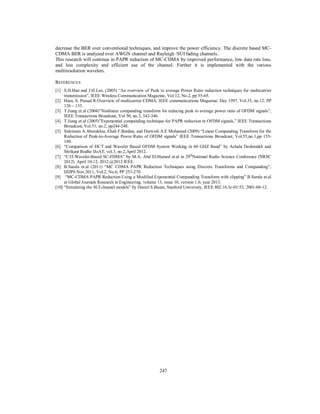 247
decrease the BER over conventional techniques, and improve the power efficiency. The discrete based MC-
CDMA BER is analyzed over AWGN channel and Rayleigh /SUI fading channels.
This research will continue in PAPR reduction of MC-CDMA by improved performance, low data rate loss,
and less complexity and efficient use of the channel. Further it is implemented with the various
multiresolution wavelets.
REFERENCES
[1] S.H.Han and J.H.Lee, (2005) “An overview of Peak to average Power Ratio reduction techniques for multicarrier
transmission”, IEEE Wireless Communication Magazine, Vol.12, No.2, pp 55-65.
[2] Hara, S. Prasad R.Overview of multicarrier CDMA, IEEE communications Magazine. Dec 1997, Vol.35, no.12, PP
126 – 133.
[3] T.Jiang et.al (2004)”Nonlinear companding transform for reducing peak to average power ratio of OFDM signals”,
IEEE Transactions Broadcast, Vol 50, no.3, 342-346.
[4] T.Jiang et.al (2005)”Exponential companding technique for PAPR reduction in OFDM signals,” IEEE Transactions
Broadcast, Vol.51, no.2, pp244-248.
[5] Suleiman A.Aburakhia, Ehab F.Bardan, and Darwish A.E Mohamed (2009) “Linear Companding Transform for the
Reduction of Peak-to-Average Power Ratio of OFDM signals” IEEE Transactions Broadcast, Vol.55,no.1,pp 155-
160.
[6] “Comparison of DCT and Wavelet Based OFDM System Working in 60 GHZ Band” by Achala Deshmukh and
Shrikant Bodhe IJoAT, vol.3, no.2,April 2012.
[7] “C35.Wavelet-Based SC-FDMA” by M.A. Abd El-Hamed et.al in 29th
National Radio Science Conference (NRSC
2012). April 10-12, 2012.@2012 IEEE.
[8] B.Sarala et.al (2011) “MC CDMA PAPR Reduction Techniques using Discrete Transforms and Companding”,
IJDPS Nov.2011, Vol.2, No.6, PP 253-270.
[9] “MC-CDMA PAPR Reduction Using a Modified Exponential Companding Transform with clipping” B.Sarala et.al
at Global Journals Research in Engineering, volume 13, issue 10, version 1.0, year 2013.
[10] “Simulating the SUI channel models” by Daniel S.Baum, Stanford University, IEEE 802.16.3c-01/53, 2001-04-12.
 