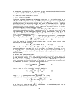 240
to demodulator, which demodulates the BPSK signal and then de-spreads the code synchronization to
accomplish completely for the first path of desired signal [2 and 3].
III. DISCRETE FOURIER TRANSFORM BASED MC-CDMA
A. Fourier Transforms (FFT/IFFT)
To generate multicarrier modulation for MC-CDMA system using IFFT, the relation between all the
subcarriers must be orthogonal to each other. MC-CDMA symbol generated by spectrum is required based on
the input data, modulation scheme used and each carrier with assigned data to transmit. The required
amplitude and phase of the carrier is then calculated based on type of Phase Sift Keying (PSK). To generate
the multiple orthogonal subcarrier signals, which are overlapped in spectrum to appear N point IFFT of the
transmitted symbols. Thus an MC-CDMA symbol is generated by computing IFFT of the complex
modulation symbols to be communicated in each subcarrier.
The receiver will receive a signal degraded by AWGN. Taking N-point FFT of the received samples the
noisy version of transmitted symbols can be obtained in the receiver. The spectrum of the MC-CDMA signal
can be measured as the sum of frequency shifted sinc functions in the frequency domain. As all the
subcarriers are of the finite duration and the signal generated is a RF baseband signal, has to be filtered and
mixed to the preferred transmission frequency.
The sequence of N complex numbers x0, -----,xN-1 is transformed into the sequence of N complex numbers
X0,--------,XN-1 synthesized by the Inverse Fast Fourier Transform(IFFT). This is given by the equation (2)
x(n) =	
1
N
X(k) e 			, n = 0, −−, N − 1		.			(2)
Where ( ) describes the signal after subcarrier mapping and N is the IFFT length. The Fast Fourier
transform (FFT) is given by equation (3)
X(k) =	 x(n) e /
			,k = 0, − − −, N − 1	(3)
Where n = 0, -----N-1. The complex numbers	x(n) distinguish the amplitude and phase of the different
sinusoidal components of input signal	X(k). The FFT converts x(n) to X(k)and IFFT converts X(k) to x(n)by
to compute the x(n) as a sum of sinusoidal components (1/N) X(k) /
	with frequency K/N cycles per
sample. The FFT at the receiver transforms the received signal to the frequency domain in order to recover N
subcarriers [6 and7].
B. Discrete Cosine Transforms (DCT/IDCT)
In Discrete Cosine Transform (DCT) based Multicarrier Code Division Multiple Access system (MC-
CDMA) system uses instead of IFFT of complex exponential functions, cosine functions are synthesized by
Inverse Discrete transform (IDCT) are used as orthogonal basis to implement MC-CDMA system symbols. A
single co-sinusoidal functions set cos 2 ∆ will be used as the orthonormal basis to implement MC-
CDMA symbols. The minimum ∆ required to satisfy equation (4) is 1/2T.
b(k) =
1
√N
, for	k = 0			,
2
N
, for	k ≠ 0																						(4)		
The IDCT based MC-CDMA system can be written as in equation (5).
x(n) = (k) X(K)cos
π(2n + 1)K
2N
																						(5)
for	K = 0, −, N − 1
Where X0, ----, XN-1 independent data symbols obtained from a IDCT output.
At the receiver the Discrete Cosine transform (DCT) is given by equation (6)
X(K) = ( ) (k) cos
(2 + 1)
2
														(6)		
	 = 0, … , − 1
In DCT-MC-CDMA system the signal energy is concentrated in a few low index coefficients, while the
remaining coefficients are zero or negligibly small.
 
