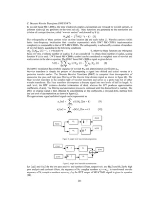 241
C. Discrete Wavelet Transform (DWT/IDWT)
In wavelet based MC-CDMA, the time windowed complex exponentials are replaced by wavelet carriers, at
different scales (j) and positions on the time axis (k). These functions are generated by the translation and
dilation of a unique function, called “wavelet mother” and denoted by Ψ (t)
, ( ) =	2 (2 	 − )				(7)
The orthogonality of these carriers relies on time location (k) and scale index (j). Wavelet carriers exhibit
better time-frequency localization than complex exponentials while DWT MC-CDMA implementation
complexity is comparable to that of FFT-MC-CDMA. The orthogonality is achieved by creation of members
of wavelet family, according to the following conditions
( , (t), , 	( )) = 1, if j=m and k=n 0, otherwise these functions are orthogonal
basis of l2
(R), if infinite number of scales j Є Z are considered. To obtain finite number of scales, scaling
function Ψ (t) is used. DWT based MC-CDMA symbol can be considered as weighted sum of wavelet and
scale carriers in the above equation. The IDWT based MC-CDMA signal as given below.
S	(t) =	 , ( ) , ( ) + , , ( )									(8)
The IDWT modulator data symbols sequence of wavelet Ψj,k and approximation coefficients aj,k.
Wavelet transform is simply the process of decomposing a signal into shifted and scaled version of a
particular wavelet mother. The Discrete Wavelet Transform (DWT) is computed from decomposition of
successive low pass and high pass filtering of the discrete time domain signal as shown in figure (1). The
Haar wavelet transform is the simplest type of wavelet transform and serves as a proto type for all other
wavelet transforms. The Haar transform decomposes a discrete signal into two levels of half its length. At
each level, the HPF produces detailed information of d(m), whereas the LPF produces approximation
coefficients of a(m). The filtering and decimation process is continued until the desired level is reached. The
DWT of original signal is then obtained by concentrating all the coefficients, a (m) and d(m), starting from
the last level of decomposition as shown in figure (2).
The approximate signal and detail signal can be represented as
( ) =	 ( ) (2 − )															(9)
( ) =	 ( ) (2 − )															(10)
Figure 1.single level wavelet decomposition
Figure 2.single level wavelet reconstruction
Let G0(Z) and G1(Z) be the low pass analysis and synthesis filters, respectively, and H0(Z) and H1(Z) the high
pass analysis and synthesis filters, the sequence of Nc complex numbers x0-----xNc-1 is transformed into the
sequence of Nc complex numbers x0-----xNc-1 by the IFFT output of MC-CDMA signal is given in equation
(11).
d1(m)
a1(m)
X(m)
2 G1
2 H1
X(m)
a1(m)
d1(m)
G0 2
H0
2
 