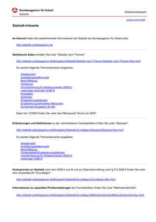 Arbeitsmarktreport

                                                                                                    zurück zum Inhalt

Statistik-Infoseite


Im Internet finden Sie weiterführende Informationen der Statistik der Bundesagentur für Arbeit unter:

   http://statistik.arbeitsagentur.de


Statistische Daten erhalten Sie unter "Statistik nach Themen":

   http://statistik.arbeitsagentur.de/Navigation/Statistik/Statistik-nach-Themen/Statistik-nach-Themen-Nav.html

   Es werden folgende Themenbereiche angeboten:

       Arbeitsmarkt
       Ausbildungsstellenmarkt
       Beschäftigung
       Förderung
       Grundsicherung für Arbeitsuchende (SGB II)
       Leistungen nach dem SGB III
       Kreisdaten
       Zeitreihen
       Eingliederungsbilanzen
       Eingliederung behinderter Menschen
       Einnahmen/Ausgaben der BA

   Daten bis 12/2004 finden Sie unter dem Menüpunkt "Archiv bis 2004"


Erläuterungen und Definitionen zu den verschiedenen Fachstatistiken finden Sie unter "Glossare":

   http://statistik.arbeitsagentur.de/Navigation/Statistik/Grundlagen/Glossare/Glossare-Nav.html

   Es werden folgende Themenbereiche angeboten:

       Arbeitsmarkt
       Ausbildungsstellenmarkt
       Beschäftigung
       Förderstatistik/Eingliederungsbilanzen
       Grundsicherung für Arbeitsuchende (SGB II)
       Leistungen SGB III



Hintergründe zur Statistik nach dem SGB II und III und zur Datenübermittlung nach § 51b SGB II finden Sie unter
dem Auswahlpunkt "Grundlagen":

   http://statistik.arbeitsagentur.de/Navigation/Statistik/Grundlagen/Grundlagen-Nav.html


Informationen zu speziellen Problemstellungen der Fachstatistiken finden Sie unter "Methodenberichte":

   http://statistik.arbeitsagentur.de/Navigation/Statistik/Grundlagen/Methodenberichte/Methodenberichte-Nav.html
 