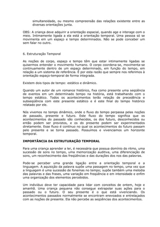 simultaneidade, ou mesmo compreensão das relações existente entre as
      diversas orientações junta.

OBS: A criança deve adquirir a orientação espacial, quando age e interage com o
meio. Intimamente ligada a ela está a orientação temporal. Uma pessoa só se
movimenta em um espaço e tempo determinados. Não se pode conceber um
sem falar no outro.


6. Estruturação Temporal

As noções de corpo, espaço e tempo têm que estar intimamente ligadas se
quisermos entender o movimento humano. O corpo coordena-se, movimenta-se
continuamente dentro de um espaço determinado, em função do tempo, em
relação a um sistema de referência. É por esta razão que sempre nos referimos à
orientação espaço-temporal de forma integrada.

Existem dois tipos de tempo: estático e dinâmico.

Quando um autor de um romance histórico, fixa como presente uma seqüência
de eventos em um determinado tempo na história, está trabalhando com o
tempo estático. Todos os acontecimentos terão relação de precedência e
subseqüência com este presente estático e é este final do tempo histórico
relatado por ele.

Nós vivemos no tempo dinâmico, onde o fluxo do tempo perpassa pelas noções
de passado, presente e futuro. Este fluxo do tempo significa que os
acontecimentos do passado são conhecidos, os dos futuro, desconhecidos ou
então podem ser previstos, e os do presente podem ser experimentados
diretamente. Esse fluxo é contínuo no qual os acontecimentos do futuro passam
pelo presente e se torna passado. Possuímos e vivenciamos um horizonte
temporal.

IMPORTÂNCIA DA ESTRUTURAÇÃO TEMPORAL

Para uma criança aprender a ler, é necessária que possua domínio do ritmo, uma
sucessão de sons no tempo, uma memorização auditiva, uma diferenciação de
sons, um reconhecimento das freqüências e das durações dos nos das palavras.

Pode-se perceber uma grande ligação entre a orientação temporal e a
linguagem. A aquisição da palavra supõe uma passagem no tempo, uma vez que
a linguagem é uma sucessão de fonemas no tempo; supõe também uma melodia
das palavras e das frases, uma variação em freqüência e em intensidade e enfim
uma organização dos elementos percebidos.

Um indivíduo deve ter capacidade para lidar com conceitos de ontem, hoje e
amanhã. Uma criança pequena não consegue extrapolar suas ações para o
passado ou o futuro. O seu presente é o que está vivenciando. Os
acontecimentos passados normalmente se encontram enevoados e entrelaçados
com as noções de presente. Ela não percebe as seqüências dos acontecimentos.
 