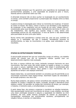 É a orientação temporal que lhe garantirá uma experiência de localização dos
acontecimentos passados, e uma capacidade de projetar-se para o futuro,
fazendo planos e decidindo sobre sua vida.

A dimensão temporal não só deve auxiliar na localização de um acontecimento
no tempo, como também proporcionar a preservação das relações entre os fatos
no tempo.

A palavra tempo é empregada para indicar os momentos de mudança. O homem
se insere no tempo. Ele nasce, cresce e morre e sua atividade é uma seqüência
de mudanças. O seu organismo vive em função de um certo "relógio interno",
condicionado pelas suas atividades diárias. Normalmente dormimos à noite e de
dia trabalhamos. Isto significa que, quando chega a noite, temos uma
necessidade enorme de nos recolhermos. A hora de dormir é tão determinada
pela quantidade de sono como pelo hábito.

Nunca vemos nem percebemos o tempo como tal, uma vez que, contrário ao
espaço ou à velocidade, ele não é evidente. Percebemos somente os
acontecimentos, ou seja, os movimentos e as ações, suas velocidades e seus
resultados.




ETAPAS DA ESTRUTURAÇÃO TEMPORAL

A estruturação temporal tem que ser construída e exige um esforço, um trabalho
mental da criança que ela só conseguirá realizar quando tiver um
desenvolvimento cognitivo mais avançado.

De início a criança vivência seu corpo, tentando conseguir harmonia em seus
movimentos. Mas este corpo não existe isolado no espaço e tempo e a criança
vai, pouco a pouco, captando essas noções. Este etapa é caracterizada pela
aquisição dos elementos básicos. Seus gestos e seus movimentos vão se
ajustando ao tempo e aos espaços exteriores.

Depois desta fase, vai assimilando também os conceitos que lhe permitirão se se
movimentar livremente neste espaço-tempo. Assimilará noções de velocidade e
de duração próprias a seu dia-a-dia.

Numa etapa posterior, ele passa a tomar consciência das relações no tempo, irão
trabalhar as noções e relações de ordem, sucessão, duração e alternância entre
objetos e ações. Irá perceber as noções dos momentos do tempo, por exemplo,
o instante, o momento exato, a simultaneidade e a sucessão.

A partir dessa fase, ela começa a organizar e coordenar as relações temporais.
Pela representação mental dos movimentos do tempo e suas relações, ela atinge
uma maior orientação temporal e adquire a capacidade de trabalhar ao nível
simbólico. Ela terá, então maiores condições de realizar as associações e
transposições necessárias aos ensinamentos escolares, principalmente em
relação à leitura, à escrita e à matemática.
 