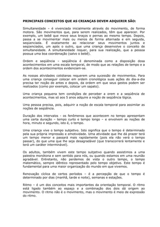 PRINCIPAIS CONCEITOS QUE AS CRIANÇAS DEVEM ADQUIRIR SÃO:

Simultaneidade – é vivenciada inicialmente através do movimento, de forma
motora. São movimentos que, para serem realizados, têm que aparecer. Por
exemplo, um bebê que move seus braços e pernas ao mesmo tempo. Depois,
passa a se movimentar mais ou menos de forma alternada e em seguida,
seqüenciada. É exatamente ao relacionar seus movimentos juntos e
seqüenciados, um após o outro, que uma criança desenvolve o conceito de
simultaneidade. A simultaneidade requer, para sua realização, que a pessoa
possua uma boa coordenação (salvo o bebê).

Ordem e seqüência – seqüência é denominada como a disposição dosa
acontecimentos em uma escala temporal, de modo que as relações de tempo e a
ordem dos acontecimentos evidenciam-se.

As nossas atividades cotidianas requerem uma sucessão de movimentos. Para
uma criança conseguir colocar em ordem cronológica suas ações do dia-a-dia
precisa ter noção de antes e depois, da ordem em que seus gestos podem ser
realizados (como por exemplo, colocar um sapato).

Uma criança pequena tem condições de perceber a orem e a seqüência de
acontecimentos, mas só aos 5 anos adquire a noção de seqüência lógica.

Uma pessoa precisa, pois, adquirir a noção de escala temporal para assimilar as
noções de seqüência.

Duração dos intervalos - os fenômenos que acontecem no tempo apresentam
uma certa duração – tempo curto e tempo longo – e envolvem as noções de
hora, minuto e segundo, isto é, o tempo.

Uma criança vive o tempo subjetivo. Isto significa que o tempo é determinado
pela sua própria impressão e emotividade. Uma atividade que lhe dá prazer terá
um tempo menor e passará mais rapidamente (pois ela não verá o tempo
passar), do que uma que lhe seja desagradável (que transcorrerá lentamente e
terá um caráter interminável).

Os adultos, também vivem este tempo subjetivo quando assistimos a uma
palestra monótona e sem sentido para nós, ou quando estamos em uma reunião
agradável. Entretanto, não perdemos de vista o outro tempo, o tempo
matemático, sempre idêntico representado pelo tempo objetivo. Este tempo é
fundamental para uma maior organização do mundo em que vivemos.

Renovação cíclica de certos períodos – é a percepção de que o tempo é
determinado por dias (manhã, tarde e noite), semanas e estações.

Ritmo – é um dos conceitos mais importantes da orientação temporal. O ritmo
está ligado também ao espaço e a combinação dos dois dá origem ao
movimento. O ritmo não é o movimento, mas o movimento é meio de expressão
do ritmo.
 