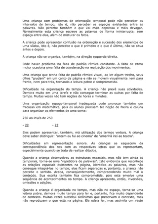 Uma criança com problemas de orientação temporal pode não perceber os
intervalos de tempo, isto é, não perceber os espaços existentes entre as
palavras. Não percebe também o que vai mais depressa e mais devagar.
Normalmente esta criança escreve as palavras de forma ininterrupta, sem
espaço entre elas, além de misturar os fatos.

A criança pode apresentar confusão na ordenação e sucessão dos elementos de
uma sílaba, isto é, não percebe o que é primeiro e o que é último, não se situa
antes e depois.

A criança não se organiza, também, na direção esquerda-direita.

Pode haver problema na falta de padrão rítmica constante. A falta de ritmo
motor ocasiona uma falta de coordenação na realização dos movimentos.

Uma criança que tenha falta de padrão rítmico visual, ao ler algum trecho, seus
olhos "grudam" em um canto da página e não se movem visualmente nem para
frente, nem para trás, tornando a leitura pobre e comprometida.

Dificuldade na organização do tempo. A criança não prevê suas atividades.
Demora muito em uma tarefa e não consegue terminar as outras por falta de
tempo. Muitas vezes não tem noções de horas e minutos.

Uma organização espaço-temporal inadequada pode provocar também um
fracasso em matemática, pois os alunos precisam ter noção de fileira e coluna
para organizar os elementos de uma soma:

250 ao invés de 250

- 22               - 22

Eles podem apresentar, também, má utilização dos termos verbais. A criança
deve saber distinguir: "ontem eu fui ao cinema" de "amanhã irei ao teatro".

Dificuldades em representação sonora. As crianças se esquecem da
correspondência dos nos com as respectivas letras que os representam,
especialmente quando se trata de realizar ditados.

Quando a criança desenvolveu as estruturas espaciais, mas não tem ainda as
temporais, torna-se uma "repetidora de palavras". Isto evidencia que reconhece
as relações espaciais existentes na página, identifica as palavras, mas não
consegue integrá-las no tempo; elas ficam separadas e, portanto, a criança não
percebe o sentido. Acaba, conseqüentemente, compreendendo muito mal o
conteúdo. Sua escrita também fica comprometida, pois esta envolve uma
seqüência de acontecimentos no tempo. A criança apresenta, então, inversões,
omissões e adições.

Quando a criança é organizada no tempo, mas não no espaço, torna-se uma
leitora pobre, demora muito tempo para ler e, portanto, fica muito dependente
do contexto. Muitas vezes substitui sinônimos que preservam o contexto, mas
não reproduzem o que está na página. Ela odeia ler, mas assimila um vasto
 