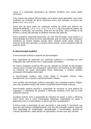 visual, é a integração significativa do material simbólico com outros dados
sensoriais.

Uma criança que possua discriminação visual pobre pode apresentar uma maior
incidência na confusão de letras simétricas como, por exemplo, na forma das
letras d e b, n e u, p e q.

Outro tipo de troca pode ser registrado quanto às letras que diferem em
pequenos detalhes: o e e, f e t, c e e, h e b, a e o. algumas palavras podem ser
sujeitas a confusões, por exemplo, preto em vez de prato. Essa confusão se dá
porque a criança não percebe os detalhes internos das palavras.

Outro problema registrado decorrente de uma discriminação visual pobre é a
movimentação dos olhos de forma desordenada, pois as crianças não conseguem
mantê-los na mesma direção quando lêem. Acabam lendo várias vezes as
mesmas linhas sem perceber, ou pulam frases inteiras, numa verdadeira falta de
controle ocular.


8. Discriminação Auditiva

A discriminação auditiva é passível de aprendizagem.

Esta capacidade de responder aos estímulos auditivos é o resultado de uma
integração das experiências com a organização neurológica.

Os nossos receptores auditivos têm que ser capazes de mandar as estimulações
sonoras para o cérebro que processará, selecionará e armazenará as informações
na memória. Se estas informações forem distorcidas, o cérebro também
processará informações distorcidas.

A discriminação auditiva está muito ligada à atividade           motora,   mais
precisamente com a escrita e particularmente o ditado.

Uma perfeita discriminação auditiva pressupõe uma acuidade auditiva íntegra,
mas uma acuidade íntegra não implica na perfeita discriminação auditiva.

Discriminação auditiva significa a capacidade de sintetizar os sons básicos da
linguagem, a habilidade de perceber a diferença existente entre dois ou mais
estímulos sonoros.

Acuidade auditiva seria a capacidade do indivíduo de captar e notar a diferença
entre vários sons e entre intensidades diferentes. Capacidade de captar e
diferenciar sons e a intensidade e a altura que lhes correspondem.

A leitura exige a associação do som percebido a uma grafia. É necessário que
para isto eles tenham verdadeiramente uma boa discriminação auditiva, além de
uma capacidade de simbolização, decodificação e memorização. Quando as
crianças decodificam, estão dando um significado a muitos sons que ouviram.
 