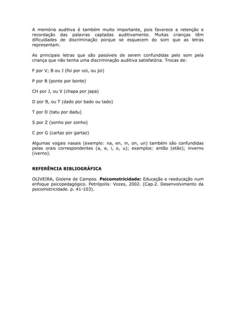 A memória auditiva é também muito importante, pois favorece a retenção e
recordação das palavras captadas auditivamente. Muitas crianças têm
dificuldades de discriminação porque se esquecem do som que as letras
representam.

As principais letras que são passíveis de serem confundidas pelo som pela
criança que não tenha uma discriminação auditiva satisfatória. Trocas de:

F por V; B ou J (foi por voi, ou joi)

P por B (ponte por bonte)

CH por J, ou V (chapa por japa)

D por B, ou T (dado por bado ou tado)

T por D (tatu por dadu)

S por Z (sonho por zonho)

C por G (cartaz por gartaz)

Algumas vogais nasais (exemplo: na, en, in, on, un) também são confundidas
pelas orais correspondentes (a, e, i, o, u); exemplos: então (etão); inverno
(iverno).


REFERÊNCIA BIBLIOGRÁFICA

OLIVEIRA, Gislene de Campos. Psicomotricidade: Educação e reeducação num
enfoque psicopedagógico. Petrópolis: Vozes, 2002. (Cap.2. Desenvolvimento da
psicomotricidade. p. 41-103).
 