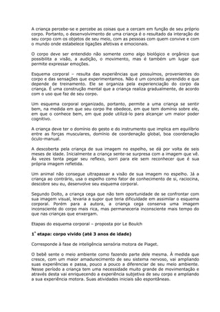 A criança percebe-se e percebe as coisas que a cercam em função de seu próprio
corpo. Portanto, o desenvolvimento de uma criança é o resultado da interação de
seu corpo com os objetos de seu meio, com as pessoas com quem convive e com
o mundo onde estabelece ligações afetivas e emocionais.

O corpo deve ser entendido não somente como algo biológico e orgânico que
possibilita a visão, a audição, o movimento, mas é também um lugar que
permite expressar emoções.

Esquema corporal – resulta das experiências que possuímos, provenientes do
corpo e das sensações que experimentamos. Não é um conceito aprendido e que
depende de treinamento. Ele se organiza pela experienciação do corpo da
criança. É uma construção mental que a criança realiza gradualmente, de acordo
com o uso que faz de seu corpo.

Um esquema corporal organizado, portanto, permite a uma criança se sentir
bem, na medida em que seu corpo lhe obedece, em que tem domínio sobre ele,
em que o conhece bem, em que pode utilizá-lo para alcançar um maior poder
cognitivo.

A criança deve ter o domínio do gesto e do instrumento que implica em equilíbrio
entre as forças musculares, domínio de coordenação global, boa coordenação
óculo-manual.

A descoberta pela criança de sua imagem no espelho, se dá por volta de seis
meses de idade. Inicialmente a criança sente-se surpresa com a imagem que vê.
Às vezes tenta pegar seu reflexo, sorri para ele sem reconhecer que é sua
própria imagem refletida.

Um animal não consegue ultrapassar a visão de sua imagem no espelho. Já a
criança ao contrário, usa o espelho como fator de conhecimento de si, raciocina,
descobre seu eu, desenvolve seu esquema corporal.

Segundo Dolto, a criança cega que não tem oportunidade de se confrontar com
sua imagem visual, levaria a supor que teria dificuldade em assimilar o esquema
corporal. Porém para a autora, a criança cega conserva uma imagem
inconsciente do corpo mais rica, mas permaneceria inconsciente mais tempo do
que nas crianças que enxergam.

Etapas do esquema corporal – proposta por Le Boulch

1ª etapa: corpo vivido (até 3 anos de idade)

Corresponde à fase de inteligência sensória motora de Piaget.

O bebê sente o meio ambiente como fazendo parte dele mesma. À medida que
cresce, com um maior amadurecimento de seu sistema nervoso, vai ampliando
suas experiências e passa, pouco a pouco a diferenciar de seu meio ambiente.
Nesse período a criança tem uma necessidade muito grande de movimentação e
através desta vai enriquecendo a experiência subjetiva de seu corpo e ampliando
a sua experiência motora. Suas atividades iniciais são espontâneas.
 