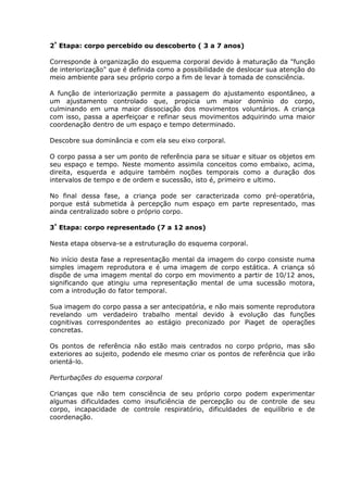 2ª Etapa: corpo percebido ou descoberto ( 3 a 7 anos)

Corresponde à organização do esquema corporal devido à maturação da "função
de interiorização" que é definida como a possibilidade de deslocar sua atenção do
meio ambiente para seu próprio corpo a fim de levar à tomada de consciência.

A função de interiorização permite a passagem do ajustamento espontâneo, a
um ajustamento controlado que, propicia um maior domínio do corpo,
culminando em uma maior dissociação dos movimentos voluntários. A criança
com isso, passa a aperfeiçoar e refinar seus movimentos adquirindo uma maior
coordenação dentro de um espaço e tempo determinado.

Descobre sua dominância e com ela seu eixo corporal.

O corpo passa a ser um ponto de referência para se situar e situar os objetos em
seu espaço e tempo. Neste momento assimila conceitos como embaixo, acima,
direita, esquerda e adquire também noções temporais como a duração dos
intervalos de tempo e de ordem e sucessão, isto é, primeiro e ultimo.

No final dessa fase, a criança pode ser caracterizada como pré-operatória,
porque está submetida à percepção num espaço em parte representado, mas
ainda centralizado sobre o próprio corpo.

3ª Etapa: corpo representado (7 a 12 anos)

Nesta etapa observa-se a estruturação do esquema corporal.

No início desta fase a representação mental da imagem do corpo consiste numa
simples imagem reprodutora e é uma imagem de corpo estática. A criança só
dispõe de uma imagem mental do corpo em movimento a partir de 10/12 anos,
significando que atingiu uma representação mental de uma sucessão motora,
com a introdução do fator temporal.

Sua imagem do corpo passa a ser antecipatória, e não mais somente reprodutora
revelando um verdadeiro trabalho mental devido à evolução das funções
cognitivas correspondentes ao estágio preconizado por Piaget de operações
concretas.

Os pontos de referência não estão mais centrados no corpo próprio, mas são
exteriores ao sujeito, podendo ele mesmo criar os pontos de referência que irão
orientá-lo.

Perturbações do esquema corporal

Crianças que não tem consciência de seu próprio corpo podem experimentar
algumas dificuldades como insuficiência de percepção ou de controle de seu
corpo, incapacidade de controle respiratório, dificuldades de equilíbrio e de
coordenação.
 