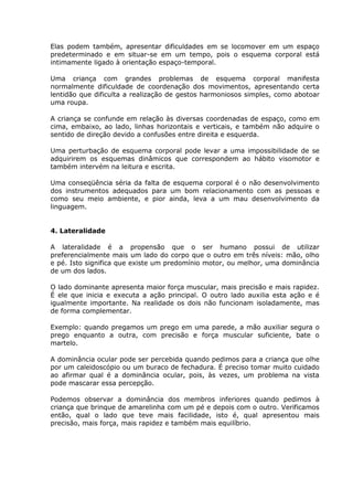 Elas podem também, apresentar dificuldades em se locomover em um espaço
predeterminado e em situar-se em um tempo, pois o esquema corporal está
intimamente ligado à orientação espaço-temporal.

Uma criança com grandes problemas de esquema corporal manifesta
normalmente dificuldade de coordenação dos movimentos, apresentando certa
lentidão que dificulta a realização de gestos harmoniosos simples, como abotoar
uma roupa.

A criança se confunde em relação às diversas coordenadas de espaço, como em
cima, embaixo, ao lado, linhas horizontais e verticais, e também não adquire o
sentido de direção devido a confusões entre direita e esquerda.

Uma perturbação de esquema corporal pode levar a uma impossibilidade de se
adquirirem os esquemas dinâmicos que correspondem ao hábito visomotor e
também intervém na leitura e escrita.

Uma conseqüência séria da falta de esquema corporal é o não desenvolvimento
dos instrumentos adequados para um bom relacionamento com as pessoas e
como seu meio ambiente, e pior ainda, leva a um mau desenvolvimento da
linguagem.


4. Lateralidade

A lateralidade é a propensão que o ser humano possui de utilizar
preferencialmente mais um lado do corpo que o outro em três níveis: mão, olho
e pé. Isto significa que existe um predomínio motor, ou melhor, uma dominância
de um dos lados.

O lado dominante apresenta maior força muscular, mais precisão e mais rapidez.
É ele que inicia e executa a ação principal. O outro lado auxilia esta ação e é
igualmente importante. Na realidade os dois não funcionam isoladamente, mas
de forma complementar.

Exemplo: quando pregamos um prego em uma parede, a mão auxiliar segura o
prego enquanto a outra, com precisão e força muscular suficiente, bate o
martelo.

A dominância ocular pode ser percebida quando pedimos para a criança que olhe
por um caleidoscópio ou um buraco de fechadura. É preciso tomar muito cuidado
ao afirmar qual é a dominância ocular, pois, às vezes, um problema na vista
pode mascarar essa percepção.

Podemos observar a dominância dos membros inferiores quando pedimos à
criança que brinque de amarelinha com um pé e depois com o outro. Verificamos
então, qual o lado que teve mais facilidade, isto é, qual apresentou mais
precisão, mais força, mais rapidez e também mais equilíbrio.
 