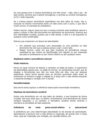 Se uma pessoa tiver a mesma dominância nos três níveis – mão, olho e pé – do
lado direito, diremos que é destra homogênea, e canhota ou sinistra homogênea,
se for o lado esquerdo.

Se a criança possuir dominância espontânea nos dois lados do corpo, isto é,
executar os mesmo movimentos tanto um lado como com o outro, o que não é
muito comum, é chamada de ambidestra.

Podem ocorrer, alguns casos em que a criança contrarie essa tendência natural e
passe a utilizar a mão não-dominante em detrimento da dominante. Diremos que
tem lateralidade cruzada, quando usa a mão direita, o olho e o pé esquerdo ou
qualquer outra combinação.

Motivos que ocasionam um desvio da lateralidade:

      Um acidente que provoque uma amputação ou uma paralisia no lado
      dominante faz com que a pessoa possa a usar o outro lado.
      Podem ocorrer, casos em que esta mudança de prevalência manual
      modifique-se por motivo de identificação com alguém ou por imposição
      dos pais ou professores ou por motivo afetivo ou por qualquer outro.

Hipóteses sobre a prevalência manual

Visão histórica

Havia um igual número de destros e canhotos na idade da pedra. A supremacia
da destralidade aponta que, na idade do bronze, os camponeses tiveram que se
adaptar a ferramentas que não era mais feita por eles, mas por pessoas
específicas. Outra teoria aponta para as técnicas guerreiras pelas quais se
ensinavam os homens a pegar a espada ou a lança com a mão direita enquanto
a esquerda protegia o coração com o escudo.

Hereditariedade

Esta teoria tenta explicar a referência lateral pela transmissão hereditária.

Hipótese da dominância cerebral

Existe uma dominância em um dos lados do cérebro, e que funciona de forma
cruzada. Isto quer dizer que, no destro, encontramos uma dominância do córtex
cerebral esquerdo; e no canhoto, o hemisfério cerebral direito controla e
coordena as atividades do lado esquerdo.

Influência        do     meio       psico-social-afetivo        e     educacional

A preferência por uma determinada lateralidade se dá através do aprendizado.
Aprendemos a escrever com a mão direita ou esquerda, de acordo com o nosso
meio, seja por imposição, por imitação, por questão afetiva, etc.
 