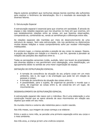 Alguns autores acreditam que nenhumas dessas teorias sozinhas são suficientes
para explicar o fenômeno da lateralização. Ela é o resultado da associação de
diversos fatores.


5. Estruturação Espacial

A estruturação espacial é essencial para que vivamos em sociedade. É através do
espaço e das relações espaciais que nos situamos no meio em que vivemos, em
que estabelecemos relações entre as coisas, em que fazemos observações,
comparando-as, combinando-as, vendo as semelhanças e diferenças entre elas.

As relações espaciais são mantidas por meio do desenvolvimento de uma
estrutura de espaço. Sem esta estruturação, nós nos perdemos ou distorcemos
muitas dessas relações e nosso comportamento sofre por receber informações
inadequadas.

Em primeiro lugar, a criança percebe a posição de seu corpo no espaço. Depois,
a posição dos objetos em relação a si mesma e, por fim, aprende a perceber as
relações das posições dos objetivos entre si.

Todas as percepções sensoriais (visão, audição, tato) nos levam às propriedades
dos diversas objetos e nos permitiriam uma catalogação, uma classificação, um
agrupamento deste no sentido de uma maior organização do espaço.

DEFINIÇÃO DE ESTRUTURAÇÃO ESPACIAL

      A tomada de consciência da situação de seu próprio corpo em um meio
      ambiente, isto é, do lugar e da orientação que pode ter em relação às
      pessoas e coisas;
      A tomada de consciência da situação das coisas entre si;
      A possibilidade, para o sujeito, de organizar-se perante o mundo que o
      cerca, de organizar as coisas entre si, de colocá-las em um lugar, de
      movimentá-las.

DESENVOLVIMENTO DA ESTRUTURAÇÃO ESPACIAL

A estruturação espacial não nasce com o indivíduo. Ela é uma elaboração e uma
construção mental que se opera através de seus movimentos em relação aos
objetos que estão em seu meio.

Os mundos interno e externo são indistintos para o recém nascido.

Aos três meses, sua imagem de corpo começa a se elaborar.

Entre o sexto e nono mês, se percebe uma primeira separação entre seu corpo e
o meio ambiente.

Aos três anos, a criança já tem uma vivência corporal.
 