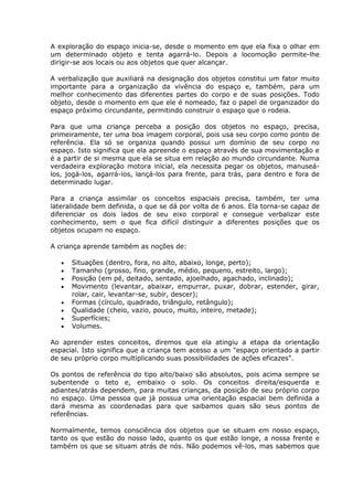A exploração do espaço inicia-se, desde o momento em que ela fixa o olhar em
um determinado objeto e tenta agarrá-lo. Depois a locomoção permite-lhe
dirigir-se aos locais ou aos objetos que quer alcançar.

A verbalização que auxiliará na designação dos objetos constitui um fator muito
importante para a organização da vivência do espaço e, também, para um
melhor conhecimento das diferentes partes do corpo e de suas posições. Todo
objeto, desde o momento em que ele é nomeado, faz o papel de organizador do
espaço próximo circundante, permitindo construir o espaço que o rodeia.

Para que uma criança perceba a posição dos objetos no espaço, precisa,
primeiramente, ter uma boa imagem corporal, pois usa seu corpo como ponto de
referência. Ela só se organiza quando possui um domínio de seu corpo no
espaço. Isto significa que ela apreende o espaço através de sua movimentação e
é a partir de si mesma que ela se situa em relação ao mundo circundante. Numa
verdadeira exploração motora inicial, ela necessita pegar os objetos, manuseá-
los, jogá-los, agarrá-los, lançá-los para frente, para trás, para dentro e fora de
determinado lugar.

Para a criança assimilar os conceitos espaciais precisa, também, ter uma
lateralidade bem definida, o que se dá por volta de 6 anos. Ela torna-se capaz de
diferenciar os dois lados de seu eixo corporal e consegue verbalizar este
conhecimento, sem o que fica difícil distinguir a diferentes posições que os
objetos ocupam no espaço.

A criança aprende também as noções de:

      Situações (dentro, fora, no alto, abaixo, longe, perto);
      Tamanho (grosso, fino, grande, médio, pequeno, estreito, largo);
      Posição (em pé, deitado, sentado, ajoelhado, agachado, inclinado);
      Movimento (levantar, abaixar, empurrar, puxar, dobrar, estender, girar,
      rolar, cair, levantar-se, subir, descer);
      Formas (círculo, quadrado, triângulo, retângulo);
      Qualidade (cheio, vazio, pouco, muito, inteiro, metade);
      Superfícies;
      Volumes.

Ao aprender estes conceitos, diremos que ela atingiu a etapa da orientação
espacial. Isto significa que a criança tem acesso a um "espaço orientado a partir
de seu próprio corpo multiplicando suas possibilidades de ações eficazes".

Os pontos de referência do tipo alto/baixo são absolutos, pois acima sempre se
subentende o teto e, embaixo o solo. Os conceitos direita/esquerda e
adiantes/atrás dependem, para muitas crianças, da posição de seu próprio corpo
no espaço. Uma pessoa que já possua uma orientação espacial bem definida a
dará mesma as coordenadas para que saibamos quais são seus pontos de
referências.

Normalmente, temos consciência dos objetos que se situam em nosso espaço,
tanto os que estão do nosso lado, quanto os que estão longe, a nossa frente e
também os que se situam atrás de nós. Não podemos vê-los, mas sabemos que
 