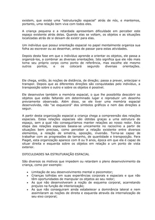 existem, que existe uma "estruturação espacial" atrás de nós, e mantemos,
portanto, uma relação bem viva com todos eles.

A criança pequena e a retardada apresentam dificuldade em perceber este
espaço existente atrás delas. Quando elas se voltam, os objetos e as situações
localizadas atrás de si deixam de existir para elas.

Um indivíduo que possui orientação espacial no papel mentalmente organiza sua
folha ao escrever ou ao desenhar, antes de passar para estas atividades.

Depois desta fase em que o indivíduo aprende a orientar os objetos, ele passa a
organizá-los, a combinar as diversas orientações. Isto significa que ele não mais
toma seu próprio corpo como ponto de referência, mas escolhe ele mesmo
outros    pontos,    e    os    colocará    segundo      diversas     orientações.



Ele chega, então, às noções de distância, de direção; passa a prever, antecipar e
transpor. Depois que as diferentes direções são conquistadas pelo indivíduo, a
transposição sobre o outro e sobre os objetos é possível.

Ele desenvolve também a memória espacial, o que lhe possibilita descobrir os
objetos que estão faltando em determinado lugar e reproduzir um desenho
previamente observado. Além disso, se ele tiver uma memória espacial
desenvolvida, não "se esquecerá" dos símbolos gráficos e nem das direções a
seguir.

A partir desta organização espacial a criança chega a compreensão das relações
espaciais. Estas relações espaciais são obtidas graças a uma estrutura de
espaço, sem a qual não conseguiríamos manter relações ao nosso redor. Esta
etapa das relações espaciais baseia-se unicamente no raciocínio a partir de
situações bem precisas, como perceber a relação existente entre diversos
elementos, a relação de simetria, oposição, inversão. Torna-se capaz de
trabalhar com as progressões de tamanho, de quantidade e transposição. Para
Piaget, esta organização aparece com 8 ou 9 anos, época em que ela é capaz de
situar direita e esquerda sobre os objetos em relação a um ponto de vista
exterior.

DIFICULDADES NA ESTRUTURAÇÃO ESPACIAL

São diversos os motivos que impedem ou retardam o pleno desenvolvimento da
criança, como por exemplo:

      Limitação de seu desenvolvimento mental e psicomotor;
      Crianças tolhidas em suas experiências corporais e espaciais e que não
      têm oportunidades de manipular os objetos ao seu redor;
      As que não desenvolveram a noção de esquema corporal, acarretando
      prejuízo na função de interiorização;
      As que não conseguiram ainda estabelecer a dominância lateral e nem
      assimilaram as noções de direita e esquerda através da internalização de
      seu eixo corporal;
 