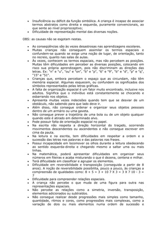 Insuficiência ou déficit da função simbólica. A criança é incapaz de associar
      termos abstratos como direita e esquerda, puramente convencionais, ao
      que sente ao nível proprioceptivo;
      Dificuldade de representação mental das diversas noções.

OBS: as causas não se esgotam nestas.

      As conseqüências são às vezes desastrosas nas aprendizagens escolares.
      Muitas crianças não conseguem assimilar os termos espaciais e
      confundem-se quando se exige uma noção de lugar, de orientação, tanto
      no recreio, quanto nas salas de aulas.
      Às vezes, conhecem os termos espaciais, mas não percebem as posições.
      Muitas têm dificuldades em perceber as diversas posições, colocando em
      risco sua própria aprendizagem, pois não discriminam as direções das
      letras. Ex: "n" e "u", "ou" e "on", "b" e "p", "6" e "9", "b" e "d", "p" e "q",
      "15" e "51".
      Crianças que, embora percebam o espaço que as circundam, não têm
      memória espacial. Algumas esquecem, ou confundem os significados dos
      símbolos representados pelas letras gráficas.
      A falta de organização espacial é um fator muito encontrado, inclusive nos
      adultos. Significa que o indivíduo está constantemente se chocando e
      esbarrando nos objetos.
      Apresenta muitas vezes indecisões quando tem que se desviar de um
      obstáculo, não sabendo para que lado deve ir.
      Além disso, não consegue ordenar e organizar seus objetos pessoais
      dentro de um armário ou uma gaveta.
      Não consegue prever a trajetória de uma bola ou de um objeto qualquer
      quando este é atirado em determinado alvo.
      Pode possuir falta de orientação espacial no papel.
      Na escrita não respeita a direção horizontal do traçado, ocorrendo
      movimentos descendentes ou ascendentes e não consegue escrever em
      cima da pauta.
      Na leitura e na escrita, tem dificuldades em respeitar a ordem e a
      sucessão das letras nas palavras e das palavras nas frases.
      Possui incapacidade em locomover os olhos durante a leitura obedecendo
      ao sentido esquerda-direita e chegando mesmo a saltar uma ou mais
      linhas.
      Na matemática, poderá apresentar dificuldades em organizar seus
      números em fileiras e acaba misturando o que é dezena, centena e milhar.
      Terá dificuldade em classificar e agrupar os elementos.
      Dificuldade em reversibilidade e transposição (conseguida a partir de 8
      anos). A noção de reversibilidade possibilita, pouco a pouco, às crianças a
      compreensão de igualdades como: 8 + 5 = 3 + 10 7 X 3 = 3 X 7 10 - 3 =
      7
      Dificuldade para compreender relações espaciais.
      A criança não percebe o que muda de uma figura para outra nas
      representações espaciais.
      Não percebe as relações como a simetria, inversão, transposição,
      elementos adicionados ou subtraídos.
      Não consegue realizar desde progressões mais simples como tamanho,
      quantidade, ritmos e cores, como progressões mais complexas, como a
      variação de dois ou mais elementos numa ordem de sucessão e
 