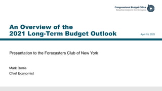 Presentation to the Forecasters Club of New York
April 19, 2021
Mark Doms
Chief Economist
An Overview of the
2021 Long-Term Budget Outlook
 