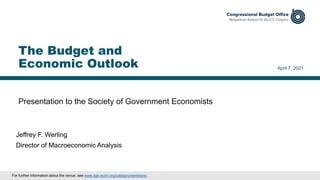 Presentation to the Society of Government Economists
April 7, 2021
Jeffrey F. Werling
Director of Macroeconomic Analysis
The Budget and
Economic Outlook
For further information about the venue, see www.sge-econ.org/category/seminars/.
 