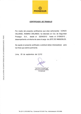 .l
É.
uJ
fL
I
o
oÉ.
=U)
@
zuJ
o
É.
(,
a
J
lJl
o
or.u
útu
t-
F
z
a
(f)
o
É.
I
O
J
tu
J
J
O
CERTIFICADO DE TRABAJO
Por medio del presente certificamos que el(a) señor(a)(ita) CORZO
VELARDE, RAMIRO ORLANDO, ha laborado en Cía. de Seguridad
Prosegur S.A., desde el 0210412012 hasta el 2110812012 ,
desempeñando a la fecha de cese el cargo de JEFE DE INMUEBLES.
Se expide el presente certificado a solicitud del(a) interesado(a) para
los fines que estime pertinente.
Lima, 05 de septiembre del 2,012
Juan Carlos Granadoe Uou
Guente de compnsacbnes y Mñlnn
PROSEGUR
Tel.:(51-1) 610-3400 Fax.: Comercial 610-3401 Fax.: Administración 610-3406
 